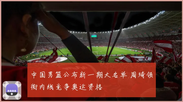 中国男篮公布新一期大名单 周琦领衔内线竞争奥运资格
