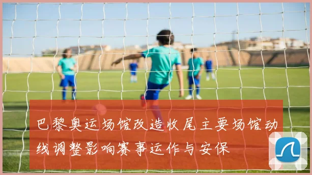 巴黎奥运场馆改造收尾主要场馆动线调整影响赛事运作与安保