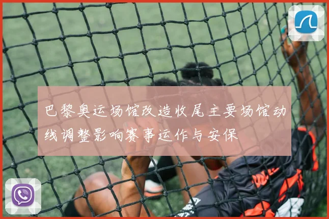 巴黎奥运场馆改造收尾主要场馆动线调整影响赛事运作与安保