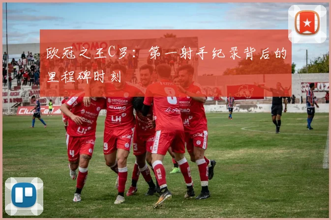 欧冠之王C罗：第一射手纪录背后的里程碑时刻