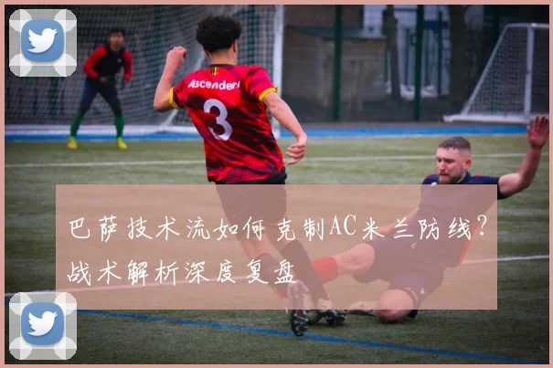 巴萨技术流如何克制AC米兰防线？战术解析深度复盘