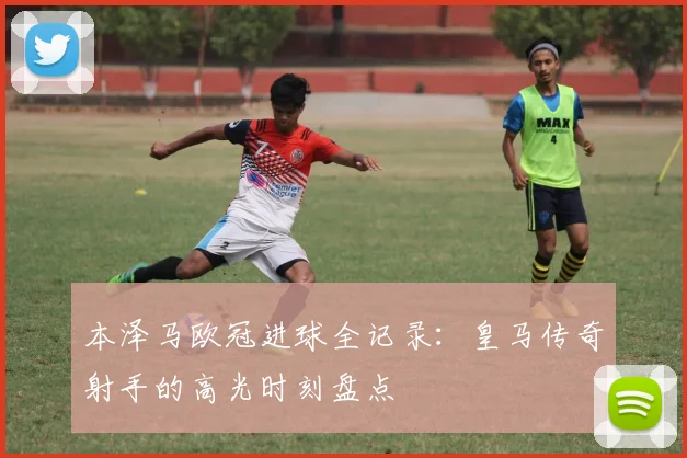 本泽马欧冠进球全记录：皇马传奇射手的高光时刻盘点