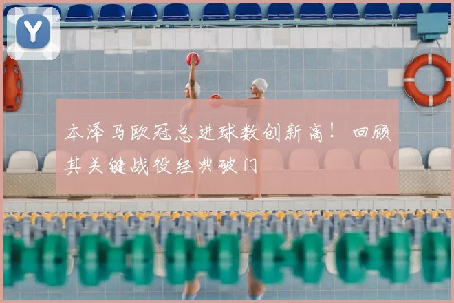 本泽马欧冠总进球数创新高！回顾其关键战役经典破门