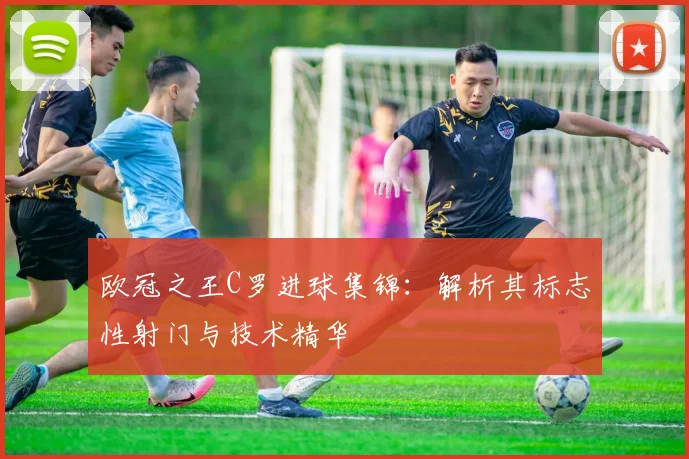 欧冠之王C罗进球集锦:解析其标志性射门与技术精华