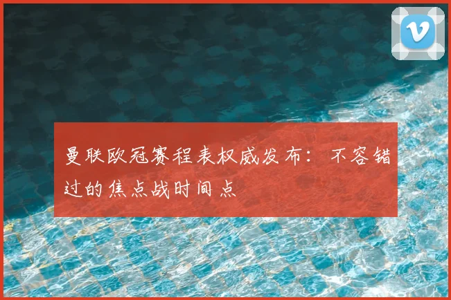 曼联欧冠赛程表权威发布：不容错过的焦点战时间点