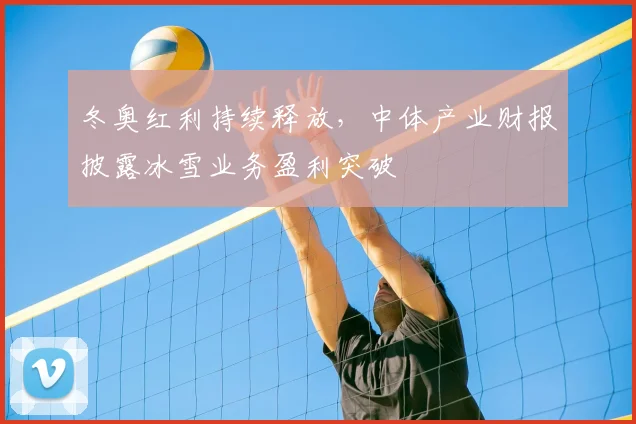 冬奥红利持续释放，中体产业财报披露冰雪业务盈利突破