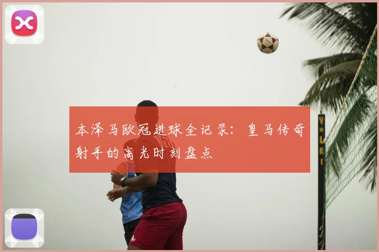 本泽马欧冠进球全记录：皇马传奇射手的高光时刻盘点