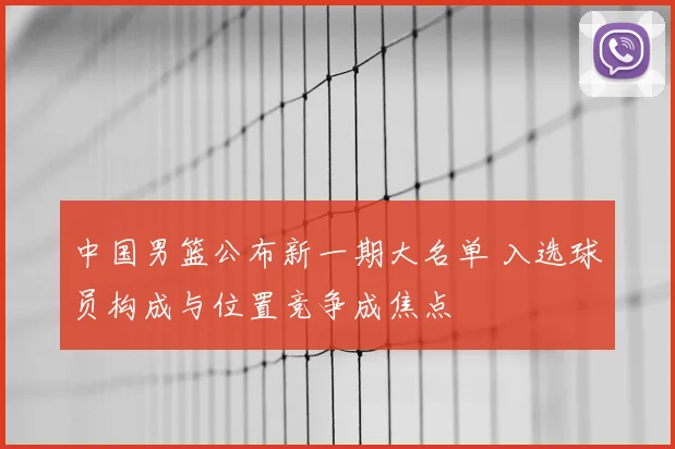 中国男篮公布新一期大名单 入选球员构成与位置竞争成焦点