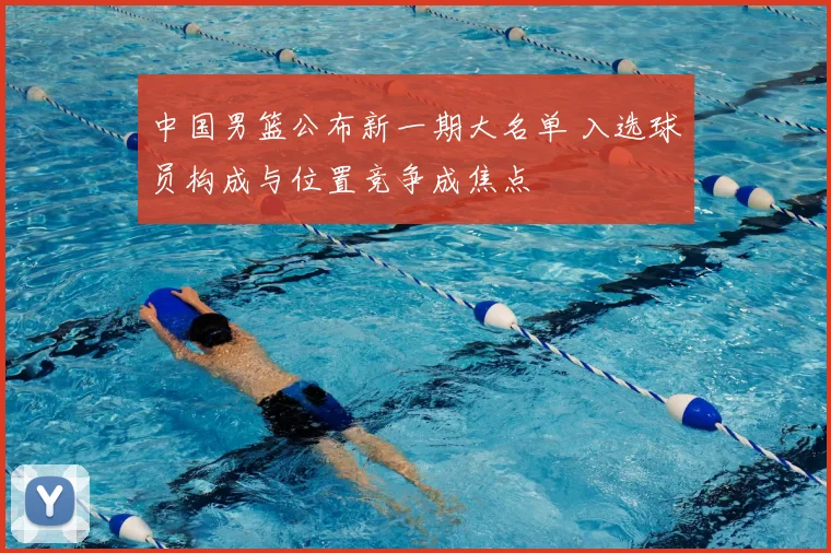 中国男篮公布新一期大名单 入选球员构成与位置竞争成焦点