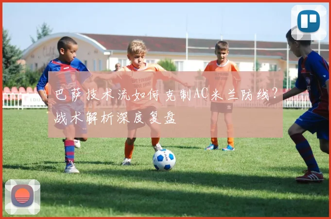 巴萨技术流如何克制AC米兰防线？战术解析深度复盘