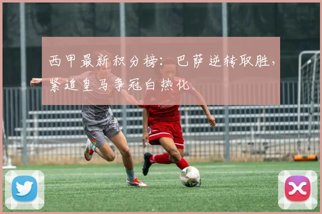 西甲最新积分榜：巴萨逆转取胜，紧追皇马争冠白热化