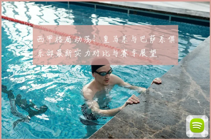 西甲格局动荡！皇马系与巴萨系俱乐部最新实力对比与赛季展望