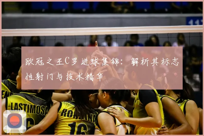 欧冠之王C罗进球集锦:解析其标志性射门与技术精华